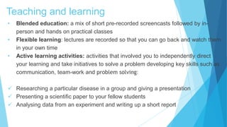 Teaching and learning
• Blended education: a mix of short pre-recorded screencasts followed by in-
person and hands on practical classes
• Flexible learning: lectures are recorded so that you can go back and watch them
in your own time
• Active learning activities: activities that involved you to independently direct
your learning and take initiatives to solve a problem developing key skills such as
communication, team-work and problem solving:
 Researching a particular disease in a group and giving a presentation
 Presenting a scientific paper to your fellow students
 Analysing data from an experiment and writing up a short report
 