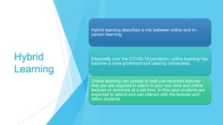 Hybrid
Learning
Hybrid learning describes a mix between online and in-
person learning.
Especially over the COVID-19 pandemic, online learning has
become a more prominent tool used by universities.
Online learning can consist of both pre-recorded lectures
that you are required to watch in your own time and online
lectures or seminars at a set time. In this case students are
expected to attend and can interact with the lecturer and
fellow students
 