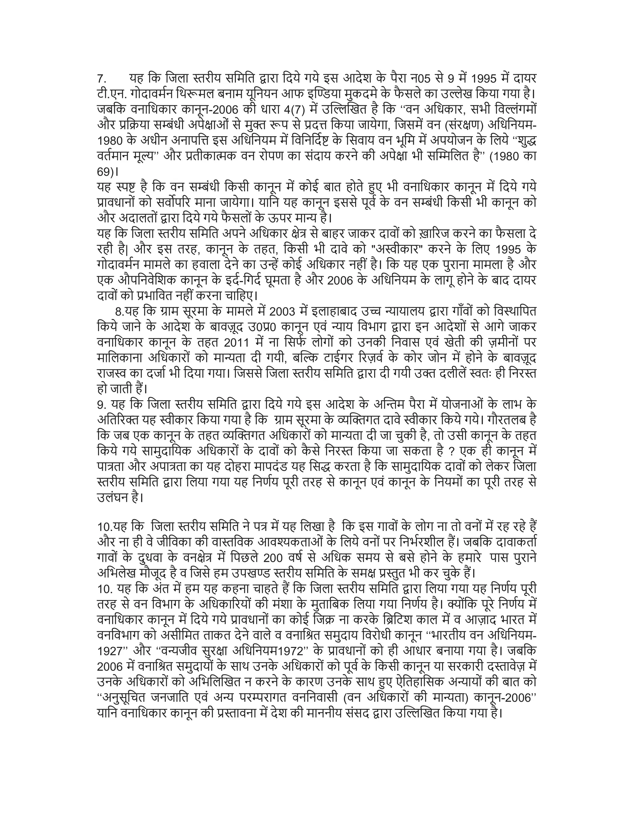 7. यह िक िजला रीय सिमित ारा िदये गये इस आदेश क
े पैरा न05 से 9 म 1995 म दायर
टी.एन. गोदावमन िथ मल बनाम यूिनयन आफ इ या मुकदमे क
े फ
ै सले का उ ेख िकया गया है।
जबिक वनािधकार कानून-2006 की धारा 4(7) म उ खत है िक ‘‘वन अिधकार, सभी िव ंगमों
और ि या स ंधी अपे ाओं से मु प से द िकया जायेगा, िजसम वन (संर ण) अिधिनयम-
1980 क
े अधीन अनापि इस अिधिनयम म िविनिद क
े िसवाय वन भूिम म अपयोजन क
े िलये ‘‘शु
वतमान मू ’’ और तीका क वन रोपण का संदाय करने की अपे ा भी स िलत है’’ (1980 का
69)।
यह है िक वन स ंधी िकसी कानून म कोई बात होते ए भी वनािधकार कानून म िदये गये
ावधानों को सव प र माना जायेगा। यािन यह कानून इससे पूव क
े वन स ंधी िकसी भी कानून को
और अदालतों ारा िदये गये फ
ै सलों क
े ऊपर मा है।
यह िक िजला रीय सिमित अपने अिधकार े से बाहर जाकर दावों को ख़ा रज करने का फ
ै सला दे
रही है| और इस तरह, कानून क
े तहत, िकसी भी दावे को "अ ीकार" करने क
े िलए 1995 क
े
गोदावमन मामले का हवाला देने का उ कोई अिधकार नहीं है। िक यह एक पुराना मामला है और
एक औपिनवेिशक कानून क
े इद-िगद घूमता है और 2006 क
े अिधिनयम क
े लागू होने क
े बाद दायर
दावों को भािवत नहीं करना चािहए।
8.यह िक ाम सूरमा क
े मामले म 2003 म इलाहाबाद उ ायालय ारा गाँवों को िव थािपत
िकये जाने क
े आदेश क
े बावज़ूद उ0 0 कानून एवं ाय िवभाग ारा इन आदेशों से आगे जाकर
वनािधकार कानून क
े तहत 2011 म ना िसफ लोगों को उनकी िनवास एवं खेती की ज़मीनों पर
मािलकाना अिधकारों को मा ता दी गयी, ब टाईगर रज़व क
े कोर जोन म होने क
े बावज़ूद
राज का दजा भी िदया गया। िजससे िजला रीय सिमित ारा दी गयी उ दलील तः ही िनर
हो जाती ह।
9. यह िक िजला रीय सिमित ारा िदये गये इस आदेश क
े अ म पैरा म योजनाओं क
े लाभ क
े
अित र यह ीकार िकया गया है िक ाम सूरमा क
े गत दावे ीकार िकये गये। गौरतलब है
िक जब एक कानून क
े तहत गत अिधकारों को मा ता दी जा चुकी है, तो उसी कानून क
े तहत
िकये गये सामुदाियक अिधकारों क
े दावों को क
ै से िनर िकया जा सकता है ? एक ही कानून म
पा ता और अपा ता का यह दोहरा मापदंड यह िस करता है िक सामुदाियक दावों को लेकर िजला
रीय सिमित ारा िलया गया यह िनणय पूरी तरह से कानून एवं कानून क
े िनयमों का पूरी तरह से
उलंघन है।
10.यह िक िजला रीय सिमित ने प म यह िलखा है िक इस गावों क
े लोग ना तो वनों म रह रहे ह
और ना ही वे जीिवका की वा िवक आव कताओं क
े िलये वनों पर िनभरशील ह। जबिक दावाकता
गावों क
े दुधवा क
े वन े म िपछले 200 वष से अिधक समय से बसे होने क
े हमारे पास पुराने
अिभलेख मौजूद है व िजसे हम उपख रीय सिमित क
े सम ुत भी कर चुक
े ह।
10. यह िक अंत म हम यह कहना चाहते ह िक िजला रीय सिमित ारा िलया गया यह िनणय पूरी
तरह से वन िवभाग क
े अिधका रयों की मंशा क
े मुतािबक िलया गया िनणय है। ोंिक पूरे िनणय म
वनािधकार कानून म िदये गये ावधानों का कोई िज ना करक
े ि िटश काल म व आज़ाद भारत म
वनिवभाग को असीिमत ताकत देने वाले व वनाि त समुदाय िवरोधी कानून ‘‘भारतीय वन अिधिनयम-
1927’’ और ‘‘व जीव सुर ा अिधिनयम1972’’ क
े ावधानों को ही आधार बनाया गया है। जबिक
2006 म वनाि त समुदायों क
े साथ उनक
े अिधकारों को पूव क
े िकसी कानून या सरकारी द ावेज़ म
उनक
े अिधकारों को अिभिल खत न करने क
े कारण उनक
े साथ ए ऐितहािसक अ ायों की बात को
‘‘अनुसूिचत जनजाित एवं अ पर रागत वनिनवासी (वन अिधकारों की मा ता) कानून-2006’’
यािन वनािधकार कानून की ावना म देश की माननीय संसद ारा उ खत िकया गया है।
 