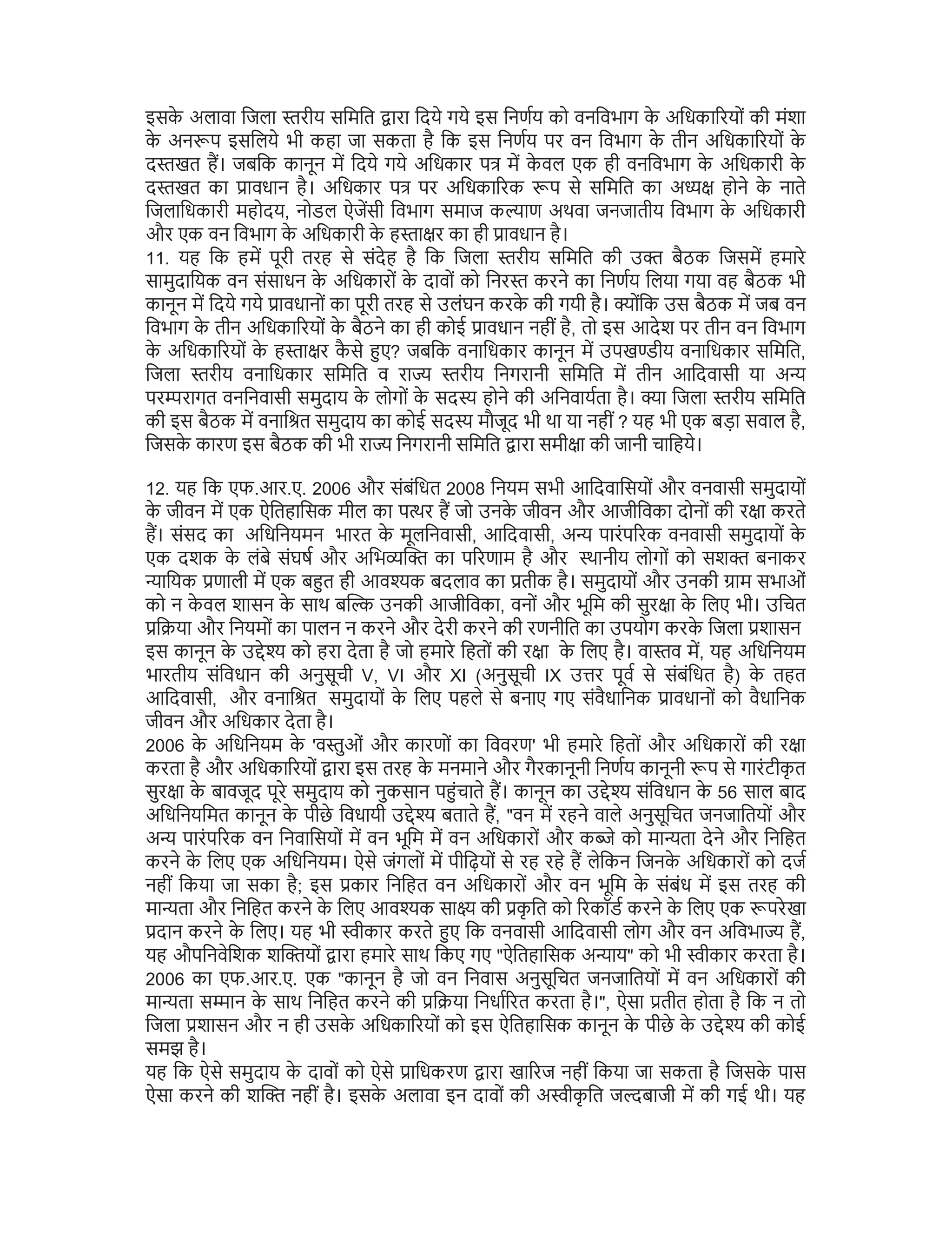 इसक
े अलावा िजला रीय सिमित ारा िदये गये इस िनणय को वनिवभाग क
े अिधका रयों की मंशा
क
े अन प इसिलये भी कहा जा सकता है िक इस िनणय पर वन िवभाग क
े तीन अिधका रयों क
े
द खत ह। जबिक कानून म िदये गये अिधकार प म क
े वल एक ही वनिवभाग क
े अिधकारी क
े
द खत का ावधान है। अिधकार प पर अिधका रक प से सिमित का अ होने क
े नाते
िजलािधकारी महोदय, नोडल ऐजसी िवभाग समाज क ाण अथवा जनजातीय िवभाग क
े अिधकारी
और एक वन िवभाग क
े अिधकारी क
े ह ा र का ही ावधान है।
11. यह िक हम पूरी तरह से संदेह है िक िजला रीय सिमित की उ बैठक िजसम हमारे
सामुदाियक वन संसाधन क
े अिधकारों क
े दावों को िनर करने का िनणय िलया गया वह बैठक भी
कानून म िदये गये ावधानों का पूरी तरह से उलंघन करक
े की गयी है। ोंिक उस बैठक म जब वन
िवभाग क
े तीन अिधका रयों क
े बैठने का ही कोई ावधान नहीं है, तो इस आदेश पर तीन वन िवभाग
क
े अिधका रयों क
े ह ा र क
ै से ए? जबिक वनािधकार कानून म उपख ीय वनािधकार सिमित,
िजला रीय वनािधकार सिमित व रा रीय िनगरानी सिमित म तीन आिदवासी या अ
पर रागत वनिनवासी समुदाय क
े लोगों क
े सद होने की अिनवायता है। ा िजला रीय सिमित
की इस बैठक म वनाि त समुदाय का कोई सद मौजूद भी था या नहीं ? यह भी एक बड़ा सवाल है,
िजसक
े कारण इस बैठक की भी रा िनगरानी सिमित ारा समी ा की जानी चािहये।
12. यह िक एफ.आर.ए. 2006 और संबंिधत 2008 िनयम सभी आिदवािसयों और वनवासी समुदायों
क
े जीवन म एक ऐितहािसक मील का प र ह जो उनक
े जीवन और आजीिवका दोनों की र ा करते
ह। संसद का अिधिनयमन भारत क
े मूलिनवासी, आिदवासी, अ पारंप रक वनवासी समुदायों क
े
एक दशक क
े लंबे संघष और अिभ का प रणाम है और थानीय लोगों को सश बनाकर
ाियक णाली म एक ब त ही आव क बदलाव का तीक है। समुदायों और उनकी ाम सभाओं
को न क
े वल शासन क
े साथ ब उनकी आजीिवका, वनों और भूिम की सुर ा क
े िलए भी। उिचत
ि या और िनयमों का पालन न करने और देरी करने की रणनीित का उपयोग करक
े िजला शासन
इस कानून क
े उ े को हरा देता है जो हमारे िहतों की र ा क
े िलए है। वा व म, यह अिधिनयम
भारतीय संिवधान की अनुसूची V, VI और XI (अनुसूची IX उ र पूव से संबंिधत है) क
े तहत
आिदवासी, और वनाि त समुदायों क
े िलए पहले से बनाए गए संवैधािनक ावधानों को वैधािनक
जीवन और अिधकार देता है।
2006 क
े अिधिनयम क
े 'व ुओं और कारणों का िववरण' भी हमारे िहतों और अिधकारों की र ा
करता है और अिधका रयों ारा इस तरह क
े मनमाने और गैरकानूनी िनणय कानूनी प से गारंटीक
ृ त
सुर ा क
े बावजूद पूरे समुदाय को नुकसान प ंचाते ह। कानून का उ े संिवधान क
े 56 साल बाद
अिधिनयिमत कानून क
े पीछे िवधायी उ े बताते ह, "वन म रहने वाले अनुसूिचत जनजाितयों और
अ पारंप रक वन िनवािसयों म वन भूिम म वन अिधकारों और क े को मा ता देने और िनिहत
करने क
े िलए एक अिधिनयम। ऐसे जंगलों म पीिढ़यों से रह रहे ह लेिकन िजनक
े अिधकारों को दज
नहीं िकया जा सका है; इस कार िनिहत वन अिधकारों और वन भूिम क
े संबंध म इस तरह की
मा ता और िनिहत करने क
े िलए आव क सा की क
ृ ित को रकॉड करने क
े िलए एक परेखा
दान करने क
े िलए। यह भी ीकार करते ए िक वनवासी आिदवासी लोग और वन अिवभा ह,
यह औपिनवेिशक श यों ारा हमारे साथ िकए गए "ऐितहािसक अ ाय" को भी ीकार करता है।
2006 का एफ.आर.ए. एक "कानून है जो वन िनवास अनुसूिचत जनजाितयों म वन अिधकारों की
मा ता स ान क
े साथ िनिहत करने की ि या िनधा रत करता है।", ऐसा तीत होता है िक न तो
िजला शासन और न ही उसक
े अिधका रयों को इस ऐितहािसक कानून क
े पीछे क
े उ े की कोई
समझ है।
यह िक ऐसे समुदाय क
े दावों को ऐसे ािधकरण ारा खा रज नहीं िकया जा सकता है िजसक
े पास
ऐसा करने की श नहीं है। इसक
े अलावा इन दावों की अ ीक
ृ ित ज बाजी म की गई थी। यह
 