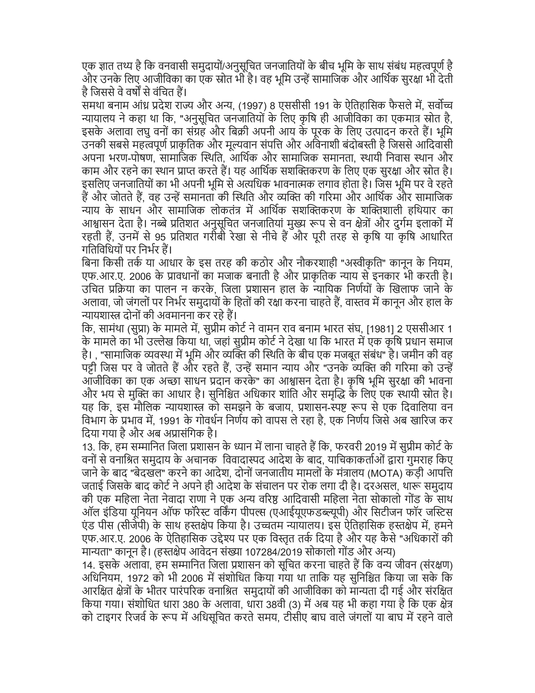 एक ात त है िक वनवासी समुदायों/अनुसूिचत जनजाितयों क
े बीच भूिम क
े साथ संबंध मह पूण है
और उनक
े िलए आजीिवका का एक ोत भी है। वह भूिम उ सामािजक और आिथक सुर ा भी देती
है िजससे वे वष से वंिचत ह।
समथा बनाम आं देश रा और अ , (1997) 8 एससीसी 191 क
े ऐितहािसक फ
ै सले म, सव
ायालय ने कहा था िक, "अनुसूिचत जनजाितयों क
े िलए क
ृ िष ही आजीिवका का एकमा ोत है,
इसक
े अलावा लघु वनों का सं ह और िब ी अपनी आय क
े पूरक क
े िलए उ ादन करते ह। भूिम
उनकी सबसे मह पूण ाक
ृ ितक और मू वान संपि और अिवनाशी बंदोब ी है िजससे आिदवासी
अपना भरण-पोषण, सामािजक थित, आिथक और सामािजक समानता, थायी िनवास थान और
काम और रहने का थान ा करते ह। यह आिथक सश करण क
े िलए एक सुर ा और ोत है।
इसिलए जनजाितयों का भी अपनी भूिम से अ िधक भावना क लगाव होता है। िजस भूिम पर वे रहते
ह और जोतते ह, वह उ समानता की थित और की ग रमा और आिथक और सामािजक
ाय क
े साधन और सामािजक लोकतं म आिथक सश करण क
े श शाली हिथयार का
आ ासन देता है। न े ितशत अनुसूिचत जनजाितयां मु प से वन े ों और दुगम इलाकों म
रहती ह, उनम से 95 ितशत गरीबी रेखा से नीचे ह और पूरी तरह से क
ृ िष या क
ृ िष आधा रत
गितिविधयों पर िनभर ह।
िबना िकसी तक या आधार क
े इस तरह की कठोर और नौकरशाही "अ ीक
ृ ित" कानून क
े िनयम,
एफ.आर.ए. 2006 क
े ावधानों का मजाक बनाती है और ाक
ृ ितक ाय से इनकार भी करती है।
उिचत ि या का पालन न करक
े , िजला शासन हाल क
े ाियक िनणयों क
े खलाफ जाने क
े
अलावा, जो जंगलों पर िनभर समुदायों क
े िहतों की र ा करना चाहते ह, वा व म कानून और हाल क
े
ायशा दोनों की अवमानना कर रहे ह।
िक, सामंथा (सु ा) क
े मामले म, सु ीम कोट ने वामन राव बनाम भारत संघ, [1981] 2 एससीआर 1
क
े मामले का भी उ ेख िकया था, जहां सु ीम कोट ने देखा था िक भारत म एक क
ृ िष धान समाज
है। , "सामािजक व था म भूिम और की थित क
े बीच एक मजबूत संबंध" है। जमीन की वह
प ी िजस पर वे जोतते ह और रहते ह, उ समान ाय और "उनक
े की ग रमा को उ
आजीिवका का एक अ ा साधन दान करक
े " का आ ासन देता है। क
ृ िष भूिम सुर ा की भावना
और भय से मु का आधार है। सुिनि त अिधकार शांित और समृ क
े िलए एक थायी ोत है।
यह िक, इस मौिलक ायशा को समझने क
े बजाय, शासन- प से एक िदवािलया वन
िवभाग क
े भाव म, 1991 क
े गोवधन िनणय को वापस ले रहा है, एक िनणय िजसे अब खा रज कर
िदया गया है और अब अ ासंिगक है।
13. िक, हम स ािनत िजला शासन क
े ान म लाना चाहते ह िक, फरवरी 2019 म सु ीम कोट क
े
वनों से वनाि त समुदाय क
े अचानक िववादा द आदेश क
े बाद, यािचकाकताओं ारा गुमराह िकए
जाने क
े बाद "बेदखल" करने का आदेश, दोनों जनजातीय मामलों क
े मं ालय (MOTA) कड़ी आपि
जताई िजसक
े बाद कोट ने अपने ही आदेश क
े संचालन पर रोक लगा दी है। दरअसल, था समुदाय
की एक मिहला नेता नेवादा राणा ने एक अ व र आिदवासी मिहला नेता सोकालो गोंड क
े साथ
ऑल इंिडया यूिनयन ऑफ फॉरे विकग पीप (एआईयूएफड ूपी) और िसटीजन फॉर ज स
एं ड पीस (सीजेपी) क
े साथ ह ेप िकया है। उ तम ायालय। इस ऐितहािसक ह ेप म, हमने
एफ.आर.ए. 2006 क
े ऐितहािसक उ े पर एक िव ृत तक िदया है और यह क
ै से "अिधकारों की
मा ता" कानून है। (ह ेप आवेदन सं ा 107284/2019 सोकालो गोंड और अ )
14. इसक
े अलावा, हम स ािनत िजला शासन को सूिचत करना चाहते ह िक व जीवन (संर ण)
अिधिनयम, 1972 को भी 2006 म संशोिधत िकया गया था तािक यह सुिनि त िकया जा सक
े िक
आरि त े ों क
े भीतर पारंप रक वनाि त समुदायों की आजीिवका को मा ता दी गई और संरि त
िकया गया। संशोिधत धारा 380 क
े अलावा, धारा 38वी (3) म अब यह भी कहा गया है िक एक े
को टाइगर रजव क
े प म अिधसूिचत करते समय, टीसीए बाघ वाले जंगलों या बाघ म रहने वाले
 