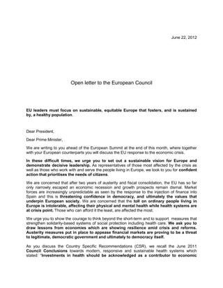June 22, 2012




                        Open letter to the European Council




EU leaders must focus on sustainable, equitable Europe that fosters, and is sustained
by, a healthy population.



Dear President,

Dear Prime Minister,

We are writing to you ahead of the European Summit at the end of this month, where together
with your European counterparts you will discuss the EU response to the economic crisis.

In these difficult times, we urge you to set out a sustainable vision for Europe and
demonstrate decisive leadership. As representatives of those most affected by the crisis as
well as those who work with and serve the people living in Europe, we look to you for confident
action that prioritises the needs of citizens.

We are concerned that after two years of austerity and fiscal consolidation, the EU has so far
only narrowly escaped an economic recession and growth prospects remain dismal. Market
forces are increasingly unpredictable as seen by the response to the injection of finance into
Spain and this is threatening confidence in democracy, and ultimately the values that
underpin European society. We are concerned that the toll on ordinary people living in
Europe is intolerable, affecting their physical and mental health while health systems are
at crisis point. Those who can afford it the least, are affected the most.

We urge you to show the courage to think beyond the short-term and to support measures that
strengthen solidarity-based systems of social protection including health care. We ask you to
draw lessons from economies which are showing resilience amid crisis and reforms.
Austerity measures put in place to appease financial markets are proving to be a threat
to legitimate, democratic government and ultimately to democracy itself.

As you discuss the Country Specific Recommendations (CSR), we recall the June 2011
Council Conclusions towards modern, responsive and sustainable health systems which
stated: “Investments in health should be acknowledged as a contributor to economic
 
