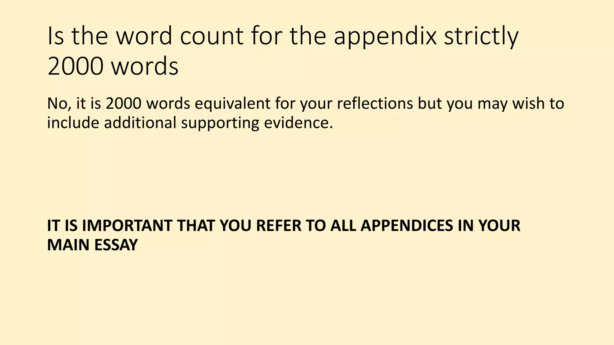 Is the word count for the appendix strictly
2000 words
No, it is 2000 words equivalent for your reflections but you may wish to
include additional supporting evidence.
IT IS IMPORTANT THAT YOU REFER TO ALL APPENDICES IN YOUR
MAIN ESSAY
 
