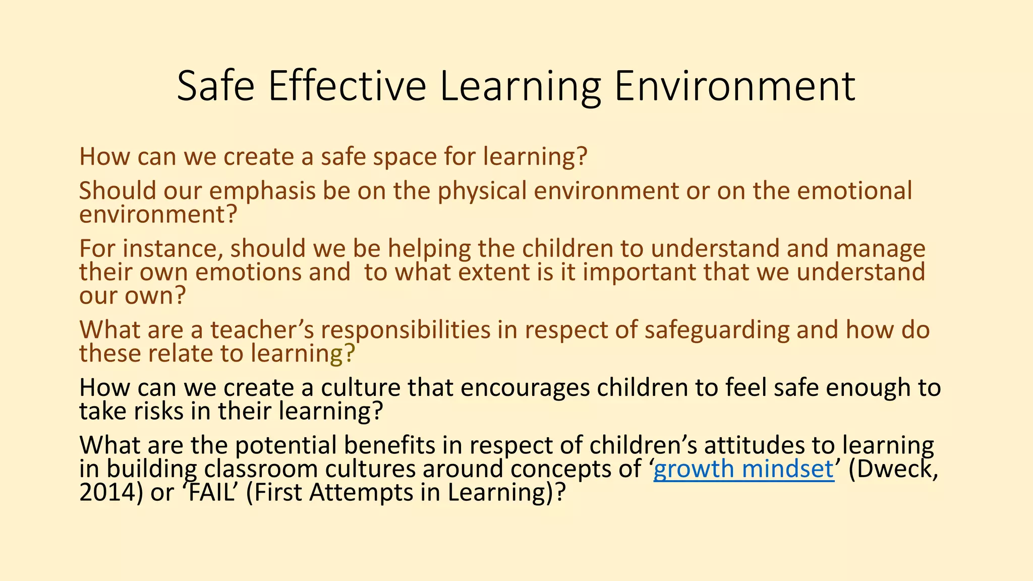 Safe Effective Learning Environment
How can we create a safe space for learning?
Should our emphasis be on the physical environment or on the emotional
environment?
For instance, should we be helping the children to understand and manage
their own emotions and to what extent is it important that we understand
our own?
What are a teacher’s responsibilities in respect of safeguarding and how do
these relate to learning?
How can we create a culture that encourages children to feel safe enough to
take risks in their learning?
What are the potential benefits in respect of children’s attitudes to learning
in building classroom cultures around concepts of ‘growth mindset’ (Dweck,
2014) or ‘FAIL’ (First Attempts in Learning)?
 