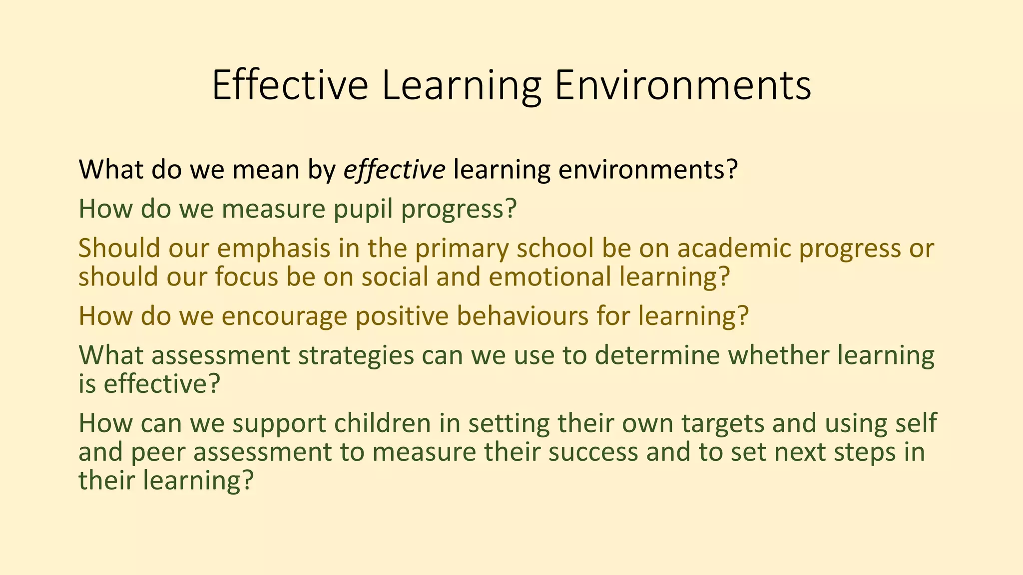 Effective Learning Environments
What do we mean by effective learning environments?
How do we measure pupil progress?
Should our emphasis in the primary school be on academic progress or
should our focus be on social and emotional learning?
How do we encourage positive behaviours for learning?
What assessment strategies can we use to determine whether learning
is effective?
How can we support children in setting their own targets and using self
and peer assessment to measure their success and to set next steps in
their learning?
 
