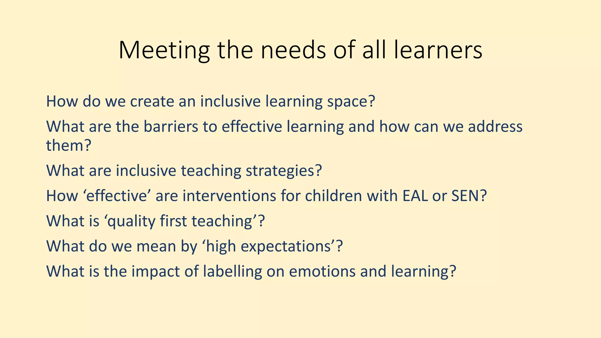 Meeting the needs of all learners
How do we create an inclusive learning space?
What are the barriers to effective learning and how can we address
them?
What are inclusive teaching strategies?
How ‘effective’ are interventions for children with EAL or SEN?
What is ‘quality first teaching’?
What do we mean by ‘high expectations’?
What is the impact of labelling on emotions and learning?
 