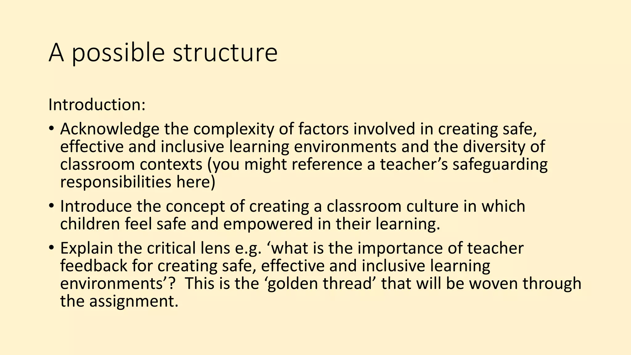 A possible structure
Introduction:
• Acknowledge the complexity of factors involved in creating safe,
effective and inclusive learning environments and the diversity of
classroom contexts (you might reference a teacher’s safeguarding
responsibilities here)
• Introduce the concept of creating a classroom culture in which
children feel safe and empowered in their learning.
• Explain the critical lens e.g. ‘what is the importance of teacher
feedback for creating safe, effective and inclusive learning
environments’? This is the ‘golden thread’ that will be woven through
the assignment.
 