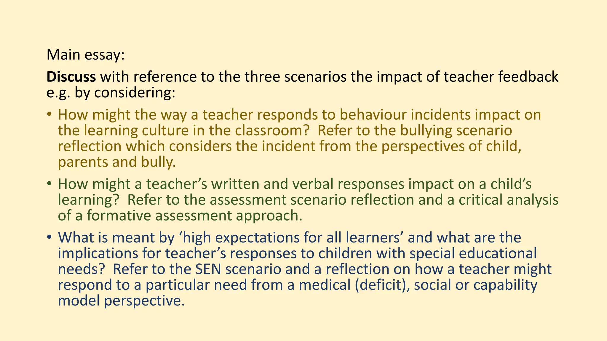 Main essay:
Discuss with reference to the three scenarios the impact of teacher feedback
e.g. by considering:
• How might the way a teacher responds to behaviour incidents impact on
the learning culture in the classroom? Refer to the bullying scenario
reflection which considers the incident from the perspectives of child,
parents and bully.
• How might a teacher’s written and verbal responses impact on a child’s
learning? Refer to the assessment scenario reflection and a critical analysis
of a formative assessment approach.
• What is meant by ‘high expectations for all learners’ and what are the
implications for teacher’s responses to children with special educational
needs? Refer to the SEN scenario and a reflection on how a teacher might
respond to a particular need from a medical (deficit), social or capability
model perspective.
 