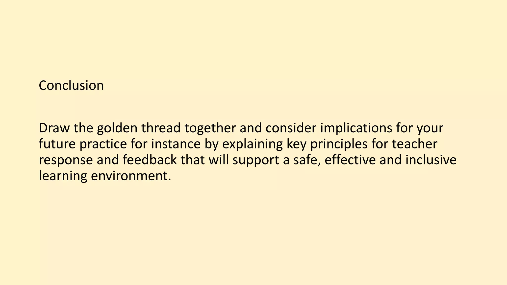 Conclusion
Draw the golden thread together and consider implications for your
future practice for instance by explaining key principles for teacher
response and feedback that will support a safe, effective and inclusive
learning environment.
 
