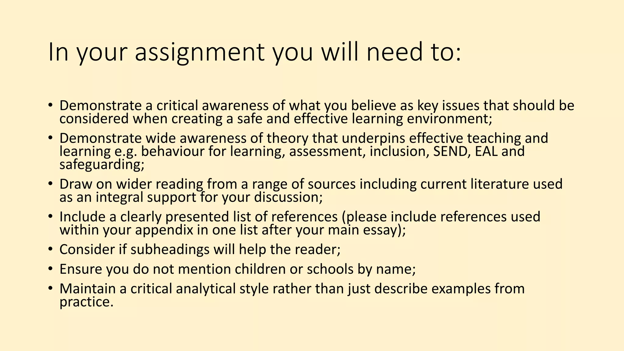 In your assignment you will need to:
• Demonstrate a critical awareness of what you believe as key issues that should be
considered when creating a safe and effective learning environment;
• Demonstrate wide awareness of theory that underpins effective teaching and
learning e.g. behaviour for learning, assessment, inclusion, SEND, EAL and
safeguarding;
• Draw on wider reading from a range of sources including current literature used
as an integral support for your discussion;
• Include a clearly presented list of references (please include references used
within your appendix in one list after your main essay);
• Consider if subheadings will help the reader;
• Ensure you do not mention children or schools by name;
• Maintain a critical analytical style rather than just describe examples from
practice.
 