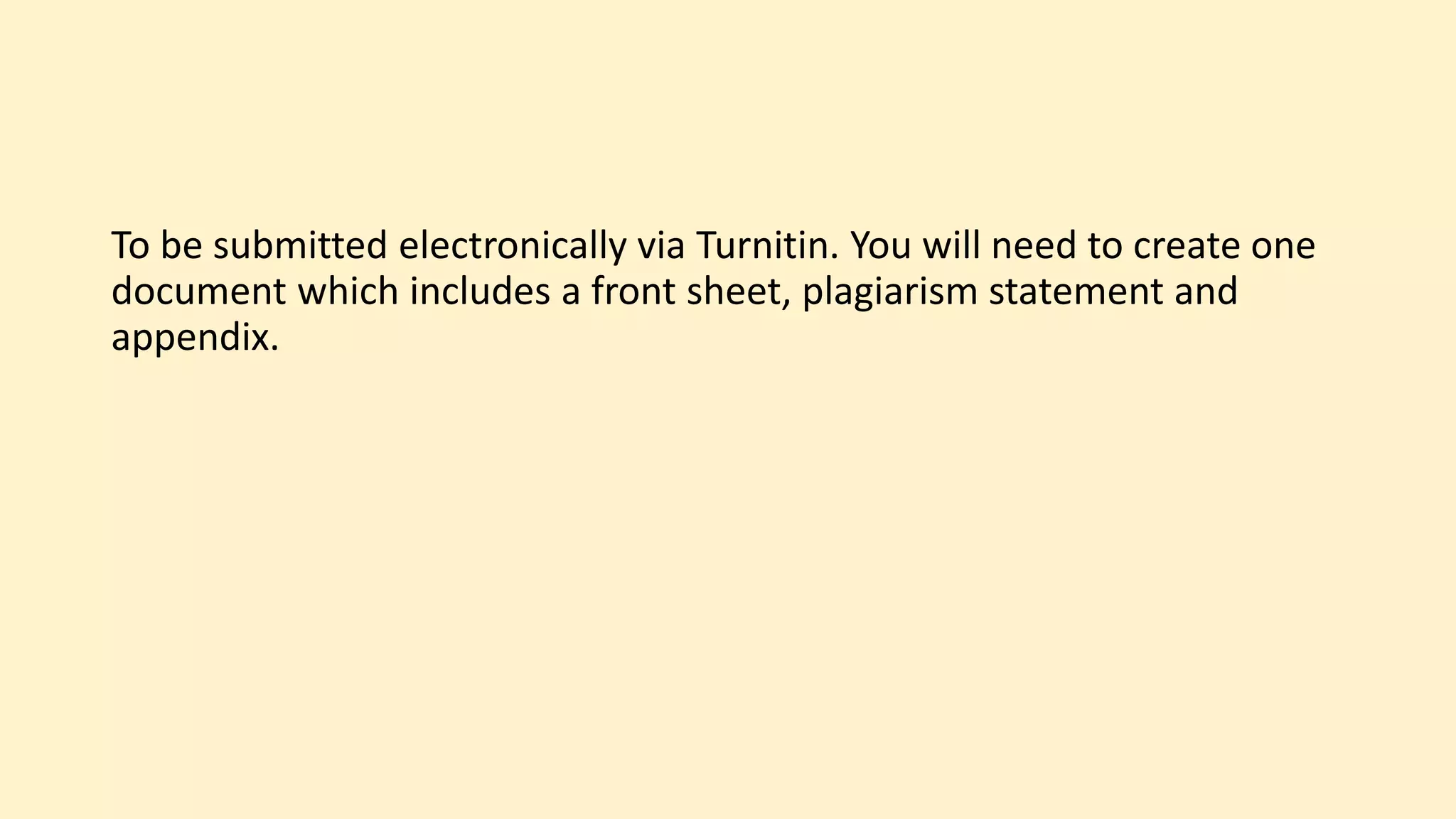 To be submitted electronically via Turnitin. You will need to create one
document which includes a front sheet, plagiarism statement and
appendix.
 