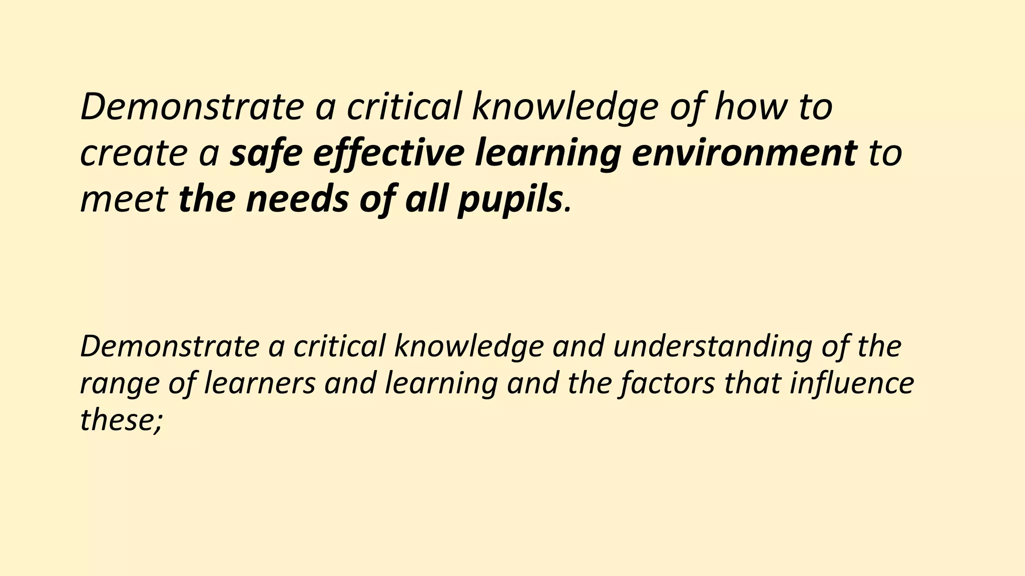Demonstrate a critical knowledge of how to
create a safe effective learning environment to
meet the needs of all pupils.
Demonstrate a critical knowledge and understanding of the
range of learners and learning and the factors that influence
these;
 
