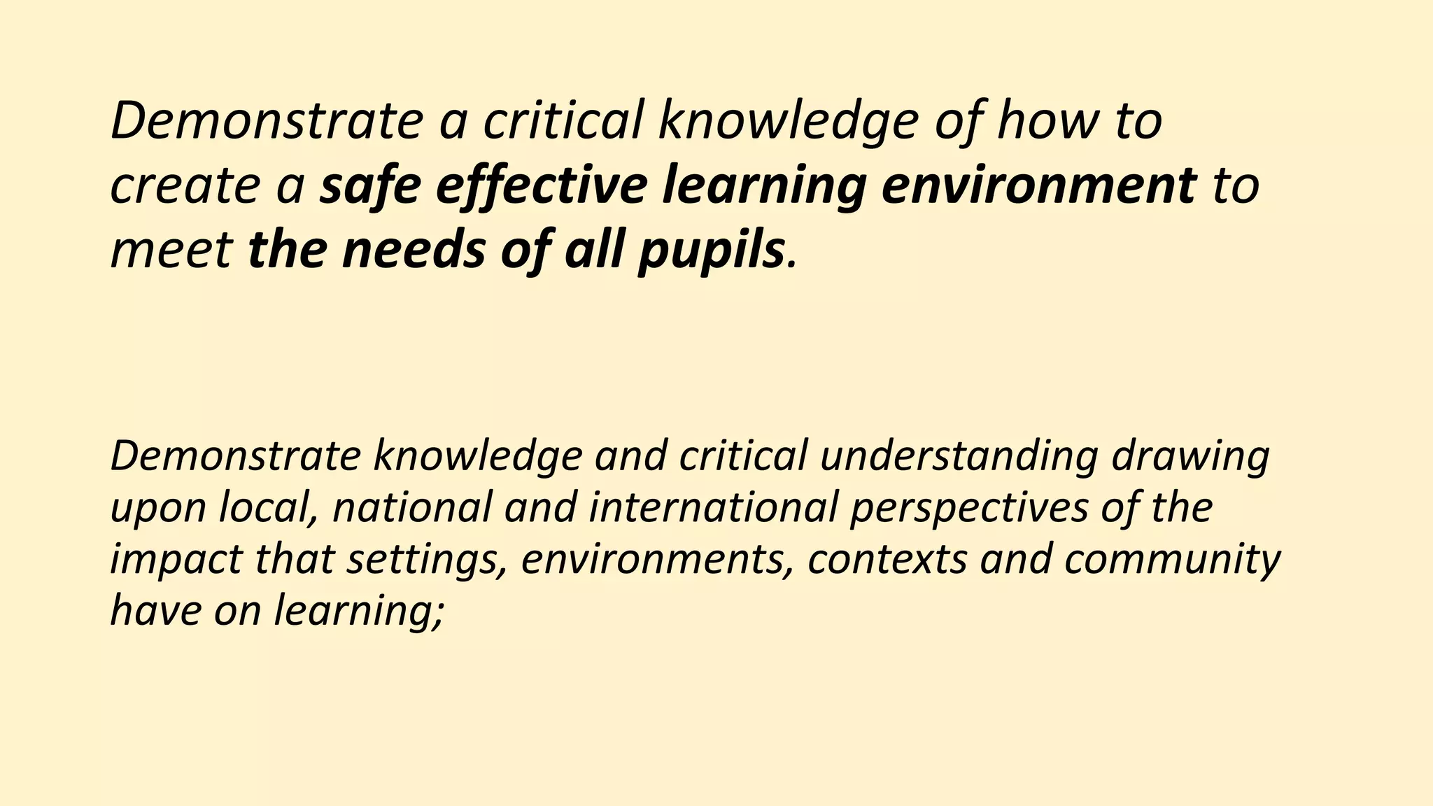 Demonstrate a critical knowledge of how to
create a safe effective learning environment to
meet the needs of all pupils.
Demonstrate knowledge and critical understanding drawing
upon local, national and international perspectives of the
impact that settings, environments, contexts and community
have on learning;
 