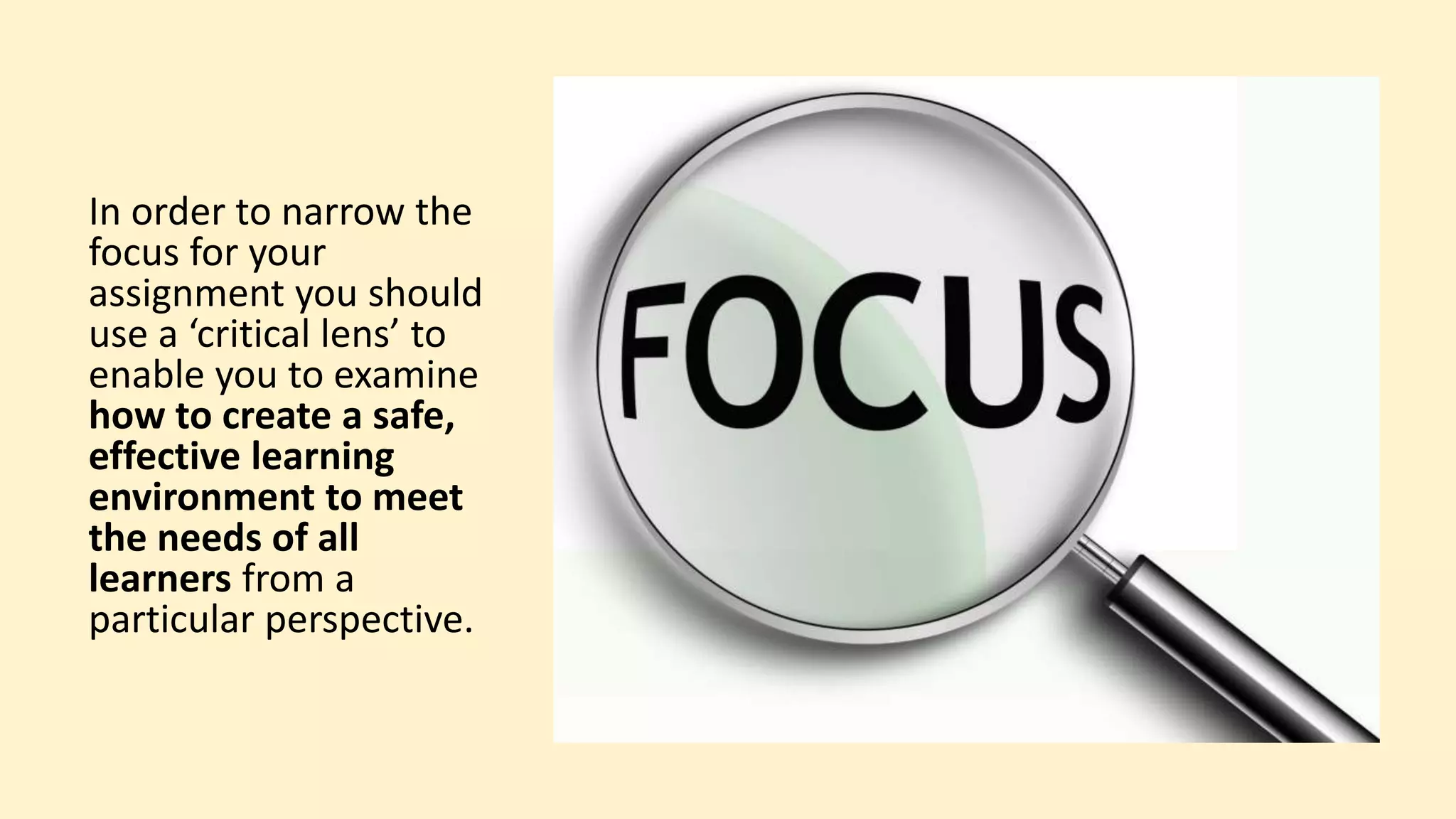 In order to narrow the
focus for your
assignment you should
use a ‘critical lens’ to
enable you to examine
how to create a safe,
effective learning
environment to meet
the needs of all
learners from a
particular perspective.
 