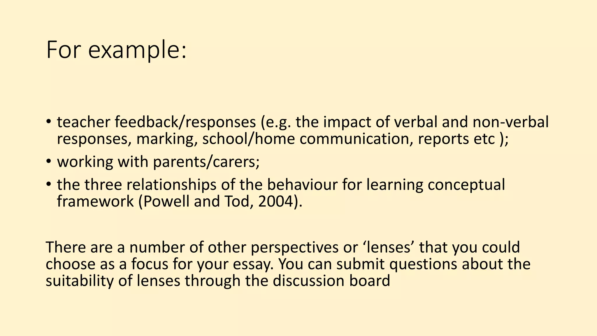 For example:
• teacher feedback/responses (e.g. the impact of verbal and non-verbal
responses, marking, school/home communication, reports etc );
• working with parents/carers;
• the three relationships of the behaviour for learning conceptual
framework (Powell and Tod, 2004).
There are a number of other perspectives or ‘lenses’ that you could
choose as a focus for your essay. You can submit questions about the
suitability of lenses through the discussion board
 