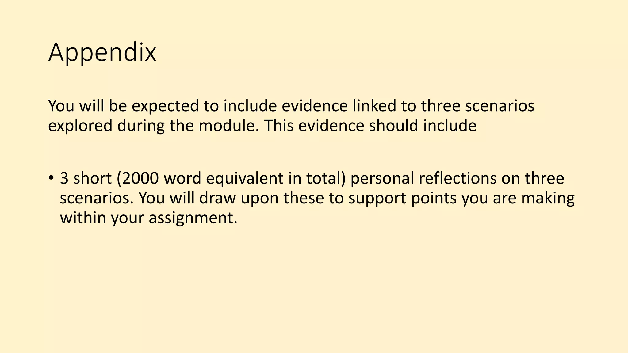 Appendix
You will be expected to include evidence linked to three scenarios
explored during the module. This evidence should include
• 3 short (2000 word equivalent in total) personal reflections on three
scenarios. You will draw upon these to support points you are making
within your assignment.
 