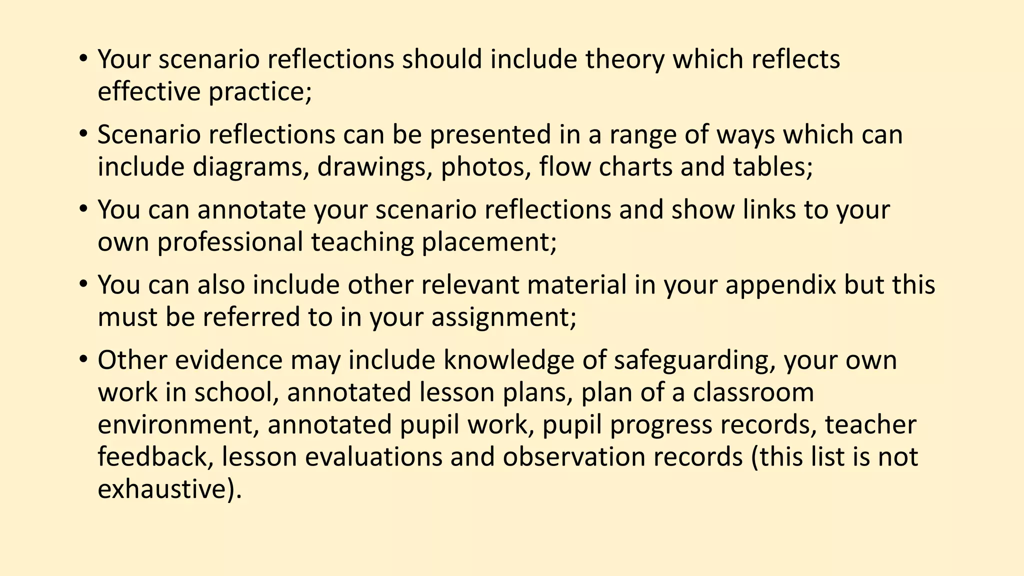 • Your scenario reflections should include theory which reflects
effective practice;
• Scenario reflections can be presented in a range of ways which can
include diagrams, drawings, photos, flow charts and tables;
• You can annotate your scenario reflections and show links to your
own professional teaching placement;
• You can also include other relevant material in your appendix but this
must be referred to in your assignment;
• Other evidence may include knowledge of safeguarding, your own
work in school, annotated lesson plans, plan of a classroom
environment, annotated pupil work, pupil progress records, teacher
feedback, lesson evaluations and observation records (this list is not
exhaustive).
 