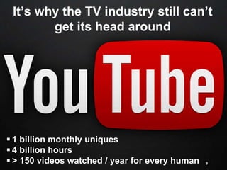 It’s why the TV industry still can’t
get its head around
9
 1 billion monthly uniques
 4 billion hours
 > 150 videos watched / year for every human
 