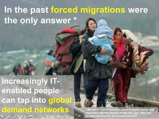 In the past forced migrations were
the only answer *
22
Increasingly IT-
enabled people
can tap into global
demand networks * We are of course seeing a world of digital have’s and
have-not’s. Mobile phones bridge this gap. Who will
develop services for the worlds poorest?
 