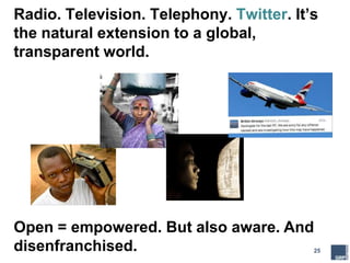 25
Radio. Television. Telephony. Twitter. It’s
the natural extension to a global,
transparent world.
Open = empowered. But also aware. And
disenfranchised.
 