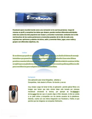 Facebook opera mundial mente como una red social en la cual las personas, luego de 
crearse un perfil y completar los datos que deseen, pueden realizar diferentes actividades 
entre las cuales las más populares son buscar y encontrar numerosos contactos de la vida 
real (muchos de los cuales pertenecen a momentos pasados de la vida de cada uno), 
expresar sus opiniones y estados de ánimo, subir y comentar fotos, jugar, crear redes y 
grupos con diferentes objetivos, etc. 
twitter 
Es un sistema que puede ser reconocido como el SMS de internet, en alusión al sistema de mensaje 
instantáneo que poseen los celulares y otros dispositivos de comunicación. Como estos últimos 
permiten comunicar información de manera escrita en una cantidad abreviada de caracteres, la idea 
se replicó para una plataforma online desde la cual los diferentes usuarios pudieran publicar no sólo 
para conocidos si no para cualquiera sus accione s más inmediatas. 
Instagram 
Una aplicación para tomar fotografías, editarlas y 
Compartirlas, todo desde tu iPhone. Su función y uso es 
muy simple. Luego de tomar la foto, la aplicación permite aplicar filtros a la 
imagen que hacen que ésta simule haber sido tomada por cámaras 
mecánicas simulando la textura, por ejemplo de las Polaroid o 
de las Lomo Una vez que el usuario elige el filtro deseado, la foto es subida 
a su perfil online y compartida con los demás usuarios de la plataforma. 
Además, cuenta con una íntima integración con Facebook y Twitter, lo que 
permite que las imágenes se compartan fácilmente . 
 