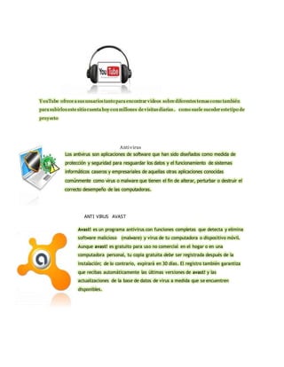 Y ouTube ofrece a sus usuarios tanto para encontrar videos sobre diferentes temas como también 
para subirlos este sitio cuenta hoy con millones de visitas diarias . como suele suceder este tipo de 
proyecto 
Anti virus 
Los antivirus son aplicaciones de software que han sido diseñados como medida de 
protección y seguridad para resguardar los datos y el funcionamiento de sistemas 
informáticos caseros y empresariales de aquellas otras aplicaciones conocidas 
comúnmente como virus o malware que tienen el fin de alterar, perturbar o destruir el 
correcto desempeño de las computadoras. 
ANTI VIRUS AVAST 
Avast! es un programa antivirus con funciones completas que detecta y elimina 
software malicioso (malware) y virus de tu computadora o dispositivo móvil. 
Aunque avast! es gratuito para uso no comercial en el hogar o en una 
computadora personal, tu copia gratuita debe ser registrada después de la 
instalación; de lo contrario, expirará en 30 días. El registro también garantiza 
que recibas automáticamente las últimas versiones de avast! y las 
actualizaciones de la base de datos de virus a medida que se encuentren 
disponibles. 
 