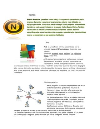 NORTON 
Norton AntiVirus. (abreviado como NAV). Es un producto desarrollado por la 
empresa Symantec y es uno de los programas antivirus más utilizados en 
equipos personales. Aunque se puede conseguir como programa independiente, 
también se suele vender incluido en el paquete Norton SystemWorks. También 
se encuentra la edición Symantec AntiVirus Corporate Edition, diseñado 
específicamente para el uso dentro de empresas, presenta varias características 
que no se encuentran en sus versiones habituales. 
Avg 
AVG es un software antivirus desarrollado por la 
empresa checa AVG Technologies, disponible para 
sistema 
operativos Windows, Linux, Android, iOS, Windows 
Phone, entre otros. 
AVG destaca la mayor parte de las funciones comunes 
disponibles en el antivirus moderno y programas de 
seguridad de Internet, incluyendo escaneos periódicos, 
escaneos de correos electrónicos enviados y recibidos (incluyendo la adición de anexos de página 
a los correos electrónico que indican esto), la capacidad de reparar algunos archivos infectados por 
virus, y una bóveda de virus donde los archivos infectados son guardados, un símil a una zona de 
cuarentena. 
Sistema operativo 
es un programa o conjunto de programas que en un 
sistema informático gestiona los recursos de 
hardware y provee servicios a los programas de 
aplicación, ejecutándose en modo privilegiado 
respecto de los restantes 
Un Sistema Operativo (SO) es el software básico de 
una computadora que provee una interfaz entre el 
resto de programas del ordenador, los dispositivos 
hardware y el usuario. 
Las funciones básicas del Sistema Operativo son 
administrar los recursos de la máquina, coordinar el 
hardware y organizar archivos y directorios en dispositivos de almacenamiento. 
Los Sistemas Operativos más utilizados son Dos, Windows, Linux y Mac. Algunos SO ya vienen 
con un navegador integrado, como Windows que trae el navegador Internet Explorer. 
 