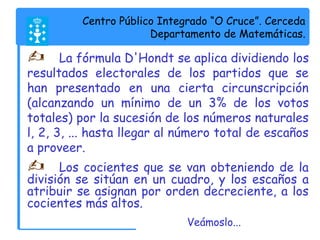 Centro Público Integrado “O Cruce”. Cerceda 
Departamento de Matemáticas. 
 La fórmula D'Hondt se aplica dividiendo los 
resultados electorales de los partidos que se 
han presentado en una cierta circunscripción 
(alcanzando un mínimo de un 3% de los votos 
totales) por la sucesión de los números naturales 
l, 2, 3, ... hasta llegar al número total de escaños 
a proveer. 
 Los cocientes que se van obteniendo de la 
división se sitúan en un cuadro, y los escaños a 
atribuir se asignan por orden decreciente, a los 
cocientes más altos. 
Veámoslo... 
 