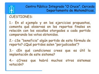 Centro Público Integrado “O Cruce”. Cerceda 
Departamento de Matemáticas. 
CUESTIONES: 
1.- En el ejemplo y en los ejercicios propuestos, 
comenta qué observas en los repartos finales en 
relación con los escaños otorgados a cada partido 
comparando los votos obtenidos. 
2.- ¿Se “beneficia” algún partido de esta fórmula de 
reparto? ¿Qué partidos salen “perjudicados”? 
3.- ¿En qué condiciones crees que es útil la 
implantación de este sistema? 
4.- ¿Crees que habrá muchos otros sistemas 
votación? 
 