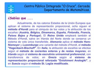 Centro Público Integrado “O Cruce”. Cerceda 
Departamento de Matemáticas. 
¿Sabías que .... 
Actualmente, de los catorce Estados de la Unión Europea que 
aplican el sistema de representación proporcional, ocho siguen el 
método d'Hondt para el cómputo de los votos y la atribución de los 
escaños (Austria, Bélgica, Dinamarca, España, Finlandia, Francia, 
Países Bajos y Portugal). El Reino Unido empleará también el 
Método d'Hondt, salvo en Irlanda del Norte donde se conserva un 
sistema de voto único transferible. Alemania aplica el método Hare- 
Niemeyer y Luxemburgo una variante del método d'Hondt, el método 
"Hagenbach-Bischoff". En Italia, la atribución de escaños se efectúa 
según el método de cocientes enteros y de restos mayores; en 
Irlanda según el sistema de escrutinio uninominal preferencial, con 
transferencia de votos; en Grecia según el sistema de 
representación proporcional reforzado "Enishimeni Analogiki", y 
en Suecia según el método St. Lagüe modificado. 
 