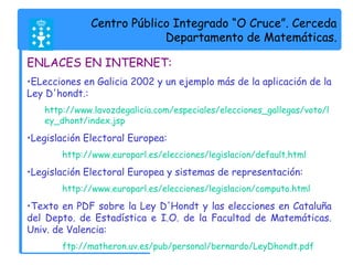Centro Público Integrado “O Cruce”. Cerceda 
Departamento de Matemáticas. 
ENLACES EN INTERNET: 
•ELecciones en Galicia 2002 y un ejemplo más de la aplicación de la 
Ley D'hondt.: 
http://www.lavozdegalicia.com/especiales/elecciones_gallegas/voto/l 
ey_dhont/index.jsp 
•Legislación Electoral Europea: 
http://www.europarl.es/elecciones/legislacion/default.html 
•Legislación Electoral Europea y sistemas de representación: 
http://www.europarl.es/elecciones/legislacion/computo.html 
•Texto en PDF sobre la Ley D'Hondt y las elecciones en Cataluña 
del Depto. de Estadística e I.O. de la Facultad de Matemáticas. 
Univ. de Valencia: 
ftp://matheron.uv.es/pub/personal/bernardo/LeyDhondt.pdf 
 