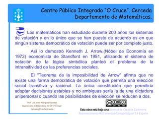 Centro Público Integrado “O Cruce”. Cerceda 
Departamento de Matemáticas. 
 Los matemáticos han estudiado durante 200 años los sistemas 
de votación y en lo único que se han puesto de acuerdo es en que 
ningún sistema democrático de votación puede ser por completo justo. 
Así lo demostró Kenneth J. Arrow,(Nóbel de Economía en 
1972) economista de Standford en 1951, utilizando el sistema de 
notación de la lógica simbólica planteó el problema de la 
intransitividad de las preferencias sociales. 
El "Teorema de la imposibilidad de Arrow" afirma que no 
existe una forma democrática de votación que permita una elección 
social transitiva y racional. La única constitución que permitiría 
adoptar decisiones estables y no ambiguas sería la de una dictadura 
unipersonal o cuando las posibilidades de elección se reducen a dos. 
Prof. Luis Javier Rodríguez González 
Departamento de Matemáticas del C.P.I.”O Cruce”. 
Cerceda.(A Coruña).España. Esta obra está bajo una licencia de Creative Commons 
Reconocimiento-NoComercial-CompartirIgual 3.0 España 
