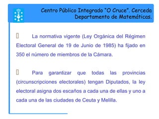 Centro Público Integrado “O Cruce”. Cerceda 
Departamento de Matemáticas. 
 La normativa vigente (Ley Orgánica del Régimen 
Electoral General de 19 de Junio de 1985) ha fijado en 
350 el número de miembros de la Cámara. 
 Para garantizar que todas las provincias 
(circunscripciones electorales) tengan Diputados, la ley 
electoral asigna dos escaños a cada una de ellas y uno a 
cada una de las ciudades de Ceuta y Melilla. 
 