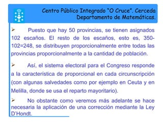 Centro Público Integrado “O Cruce”. Cerceda 
Departamento de Matemáticas. 
 Puesto que hay 50 provincias, se tienen asignados 
102 escaños. El resto de los escaños, esto es, 350- 
102=248, se distribuyen proporcionalmente entre todas las 
provincias proporcionalmente a la cantidad de población. 
 Así, el sistema electoral para el Congreso responde 
a la característica de proporcional en cada circunscripción 
(con algunas salvedades como por ejemplo en Ceuta y en 
Melilla, donde se usa el reparto mayoritario). 
 No obstante como veremos más adelante se hace 
necesaria la aplicación de una corrección mediante la Ley 
D’Hondt. 
 