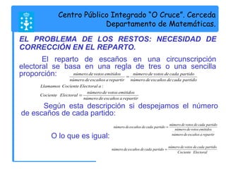 Centro Público Integrado “O Cruce”. Cerceda 
Departamento de Matemáticas. 
EL PROBLEMA DE LOS RESTOS: NECESIDAD DE 
CORRECCIÓN EN EL REPARTO. 
El reparto de escaños en una circunscripción 
electoral se basa en una regla de tres o una sencilla 
proporción: 
número de votos emitidos 
número de escaños a repartir 
Llamamos Cociente Electoral a 
número de votos de cada partido 
número de escaños de cada partido 
Cociente Electoral número de votos emitidos 
número de escaños a repartir 
= 
= 
: 
Según esta descripción si despejamos el número 
de escaños de cada partido: 
número de escaños de cada partido = número de votos de cada partido 
número de votos emitidos 
número de escaños a repartir 
O lo que es igual: 
número de escaños de cada partido = número de votos de cada partido 
Cociente Electoral 
 