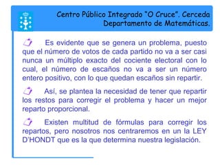 Centro Público Integrado “O Cruce”. Cerceda 
Departamento de Matemáticas. 
 Es evidente que se genera un problema, puesto 
que el número de votos de cada partido no va a ser casi 
nunca un múltiplo exacto del cociente electoral con lo 
cual, el número de escaños no va a ser un número 
entero positivo, con lo que quedan escaños sin repartir. 
 Así, se plantea la necesidad de tener que repartir 
los restos para corregir el problema y hacer un mejor 
reparto proporcional. 
 Existen multitud de fórmulas para corregir los 
repartos, pero nosotros nos centraremos en un la LEY 
D’HONDT que es la que determina nuestra legislación. 
 