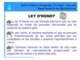 Centro Público Integrado “O Cruce”. Cerceda 
Departamento de Matemáticas. 
LEY D’HONDT 
La ley D'hondt es una fórmula electoral que ha sido 
adoptada en todos los procesos electorales que se 
celebran en nuestro país. 
Es, por tanto, el sistema mediante el que se procede 
a la transformación de los votos emitidos por los 
ciudadanos en los escaños o puestos representativos a 
cubrir. 
En términos técnicos se debe hablar de ella como 
una fórmula de representación proporcional con 
asignación de restos a la media más alta. 
 