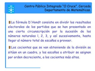 Centro Público Integrado “O Cruce”. Cerceda 
Departamento de Matemáticas. 
La fórmula D'Hondt consiste en dividir los resultados 
electorales de los partidos que se han presentado en 
una cierta circunscripción por la sucesión de los 
números naturales l, 2, 3, y así sucesivamente, hasta 
llegar al número total de escaños a proveer. 
Los cocientes que se van obteniendo de la división se 
sitúan en un cuadro, y los escaños a atribuir se asignan 
por orden decreciente, a los cocientes más altos. 
 