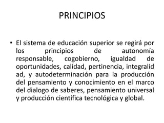 PRINCIPIOSEl sistema de educación superior se regirá por los principios de autonomía responsable, cogobierno, igualdad de oportunidades, calidad, pertinencia, integralidad, y autodeterminación para la producción del pensamiento y conocimiento en el marco del dialogo de saberes, pensamiento universal y producción científica tecnológica y global.