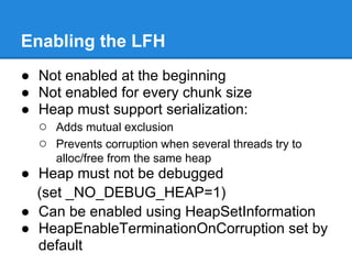 Enabling the LFH
● Not enabled at the beginning
● Not enabled for every chunk size
● Heap must support serialization:
  ○ Adds mutual exclusion
  ○ Prevents corruption when several threads try to
      alloc/free from the same heap
● Heap must not be debugged
  (set _NO_DEBUG_HEAP=1)
● Can be enabled using HeapSetInformation
● HeapEnableTerminationOnCorruption set by
  default
 