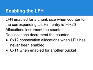 Enabling the LFH
LFH enabled for a chunk size when counter for
the corresponding ListHint entry is >0x20
Allocations increment the counter
Deallocations decrement the counter
● 0x12 consecutive allocations when LFH has
   never been enabled
● 0x11 when enabled for another bucket
 
