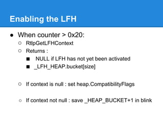 Enabling the LFH
● When counter > 0x20:
  ○ RtlpGetLFHContext
  ○ Returns :
    ■ NULL if LFH has not yet been activated
    ■ _LFH_HEAP.bucket[size]

  ○ If context is null : set heap.CompatibilityFlags

   ○ If context not null : save _HEAP_BUCKET+1 in blink
 