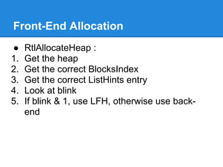 Front-End Allocation
●    RtlAllocateHeap :
1.   Get the heap
2.   Get the correct BlocksIndex
3.   Get the correct ListHints entry
4.   Look at blink
5.   If blink & 1, use LFH, otherwise use back-
     end
 