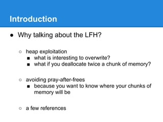 Introduction
● Why talking about the LFH?

  ○ heap exploitation
    ■ what is interesting to overwrite?
    ■ what if you deallocate twice a chunk of memory?

  ○ avoiding pray-after-frees
    ■ because you want to know where your chunks of
       memory will be

  ○ a few references
 