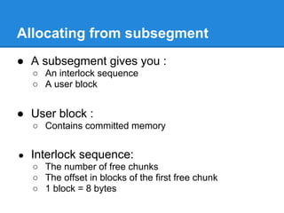 Allocating from subsegment
● A subsegment gives you :
    ○ An interlock sequence
    ○ A user block


● User block :
    ○ Contains committed memory


●   Interlock sequence:
    ○ The number of free chunks
    ○ The offset in blocks of the first free chunk
    ○ 1 block = 8 bytes
 