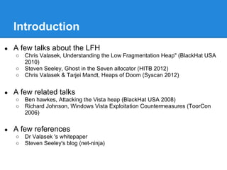 Introduction
●   A few talks about the LFH
    ○   Chris Valasek, Understanding the Low Fragmentation Heap" (BlackHat USA
        2010)
    ○   Steven Seeley, Ghost in the Seven allocator (HITB 2012)
    ○   Chris Valasek & Tarjei Mandt, Heaps of Doom (Syscan 2012)


●   A few related talks
    ○   Ben hawkes, Attacking the Vista heap (BlackHat USA 2008)
    ○   Richard Johnson, Windows Vista Exploitation Countermeasures (ToorCon
        2006)


●   A few references
    ○   Dr Valasek 's whitepaper
    ○   Steven Seeley's blog (net-ninja)
 