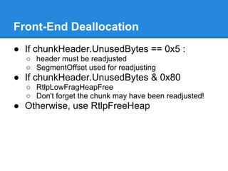 Front-End Deallocation
● If chunkHeader.UnusedBytes == 0x5 :
  ○ header must be readjusted
  ○ SegmentOffset used for readjusting
● If chunkHeader.UnusedBytes & 0x80
  ○ RtlpLowFragHeapFree
  ○ Don't forget the chunk may have been readjusted!
● Otherwise, use RtlpFreeHeap
 