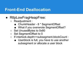 Front-End Deallocation
● RtlpLowFragHeapFree:
  ○ Readjustment :
     ■ ChunkHeader - 8 * SegmentOffset
     ■ What if you overwrote SegmentOffset?
  ○ Set UnusedBytes to 0x80
  ○ Set SegmentOffset to 0
  ○ If interlock.depth==subsegment.blockCount :
     ■ Userblock is full, you have to use another
         subsegment or allocate a user block
 