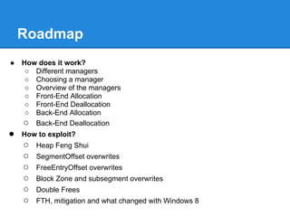 Roadmap
●   How does it work?
     ○ Different managers
     ○ Choosing a manager
     ○ Overview of the managers
     ○ Front-End Allocation
     ○ Front-End Deallocation
     ○ Back-End Allocation
    ○ Back-End Deallocation
●   How to exploit?
    ○   Heap Feng Shui
    ○   SegmentOffset overwrites
    ○   FreeEntryOffset overwrites
    ○   Block Zone and subsegment overwrites
    ○   Double Frees
    ○   FTH, mitigation and what changed with Windows 8
 
