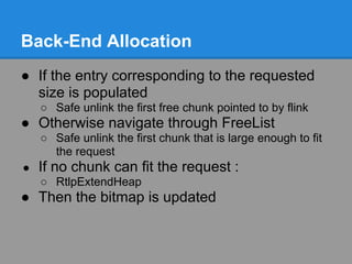 Back-End Allocation
● If the entry corresponding to the requested
  size is populated
    ○ Safe unlink the first free chunk pointed to by flink
● Otherwise navigate through FreeList
    ○ Safe unlink the first chunk that is large enough to fit
      the request
●   If no chunk can fit the request :
    ○ RtlpExtendHeap
● Then the bitmap is updated
 